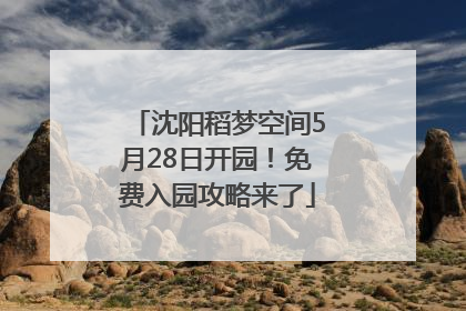 沈阳稻梦空间5月28日开园！免费入园攻略来了