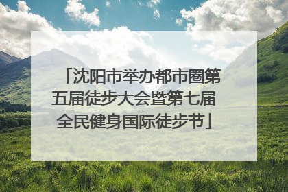 沈阳市举办都市圈第五届徒步大会暨第七届全民健身国际徒步节