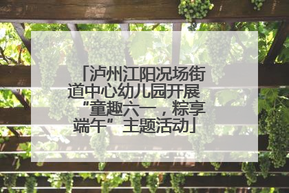泸州江阳况场街道中心幼儿园开展“童趣六一，粽享端午”主题活动