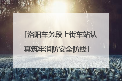 洛阳车务段上街车站认真筑牢消防安全防线