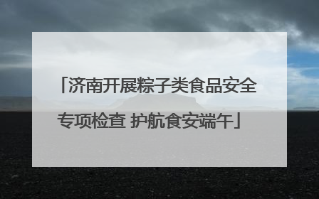 济南开展粽子类食品安全专项检查 护航食安端午