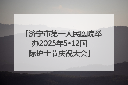 济宁市第一人民医院举办2025年5•12国际护士节庆祝大会