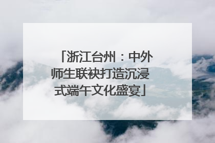 浙江台州：中外师生联袂打造沉浸式端午文化盛宴
