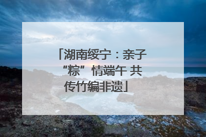 湖南绥宁：亲子“粽”情端午 共传竹编非遗
