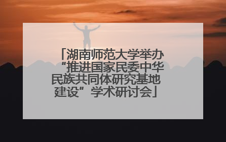 湖南师范大学举办“推进国家民委中华民族共同体研究基地建设”学术研讨会