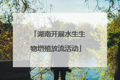 湖南开展水生生物增殖放流活动