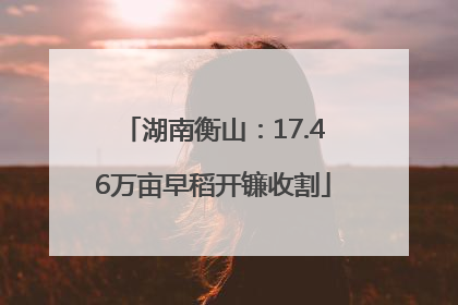 湖南衡山：17.46万亩早稻开镰收割