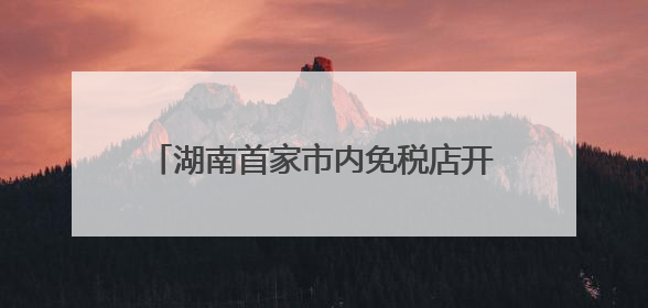 湖南首家市内免税店开业倒计时，效果图公布