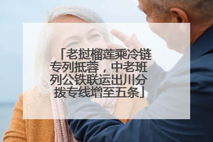 老挝榴莲乘冷链专列抵蓉，中老班列公铁联运出川分拨专线增至五条