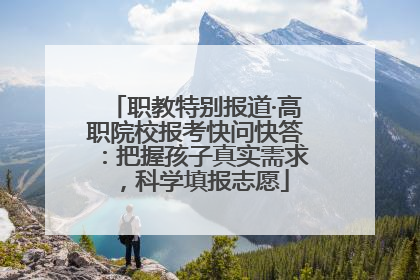 职教特别报道·高职院校报考快问快答：把握孩子真实需求，科学填报志愿