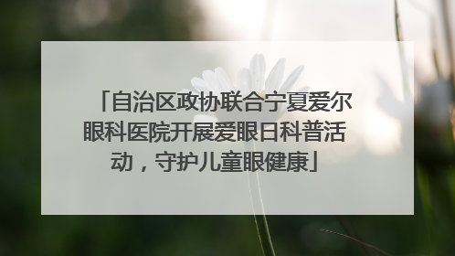自治区政协联合宁夏爱尔眼科医院开展爱眼日科普活动，守护儿童眼健康