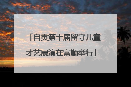 自贡第十届留守儿童才艺展演在富顺举行
