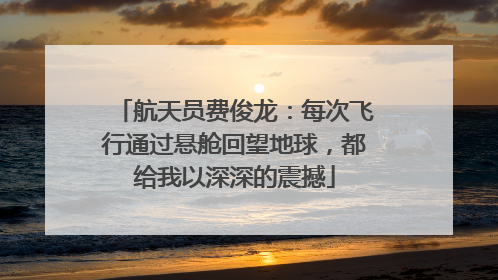 航天员费俊龙：每次飞行通过悬舱回望地球，都给我以深深的震撼