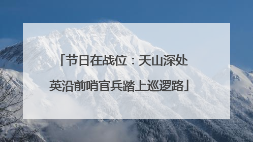 节日在战位：天山深处 英沿前哨官兵踏上巡逻路