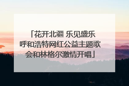 花开北疆 乐见盛乐 呼和浩特网红公益主题歌会和林格尔激情开唱