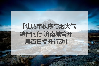 让城市秩序与烟火气结伴同行 济南城管开展百日提升行动