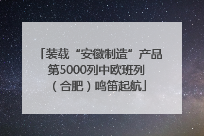 装载“安徽制造”产品 第5000列中欧班列（合肥）鸣笛起航