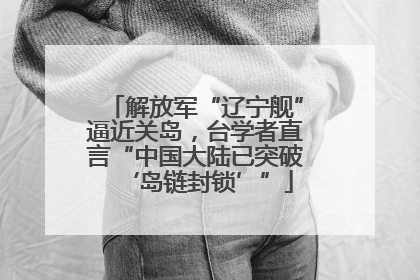 解放军“辽宁舰”逼近关岛，台学者直言“中国大陆已突破‘岛链封锁’”