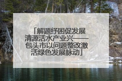 解题纾困促发展 清源活水产业兴——包头市以问题整改激活绿色发展脉动