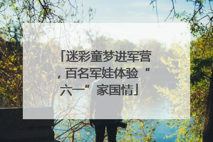 迷彩童梦进军营，百名军娃体验“六一”家国情