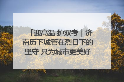 迎高温 护双考｜济南历下城管在烈日下的坚守 只为城市更美好 学子更安心