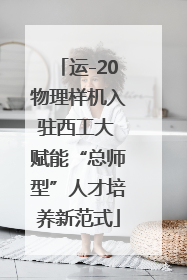 运-20物理样机入驻西工大 赋能“总师型”人才培养新范式