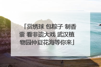 赏绣球 包粽子 制香囊 看非遗大戏 武汉植物园仲夏花海等你来