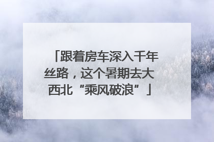 跟着房车深入千年丝路，这个暑期去大西北“乘风破浪”