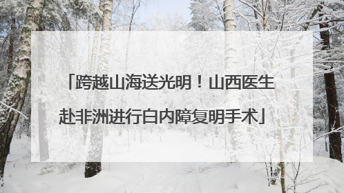 跨越山海送光明！山西医生赴非洲进行白内障复明手术