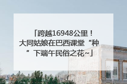 跨越16948公里！大同姑娘在巴西课堂“种”下端午民俗之花~