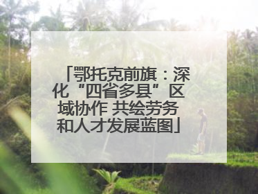 鄂托克前旗：深化“四省多县”区域协作 共绘劳务和人才发展蓝图