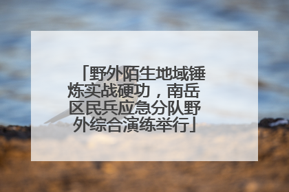 野外陌生地域锤炼实战硬功，南岳区民兵应急分队野外综合演练举行