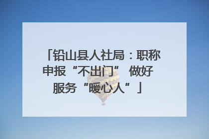 铅山县人社局：职称申报“不出门” 做好服务“暖心人”