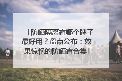 防晒隔离霜哪个牌子最好用？盘点公布：效果惊艳的防晒霜合集