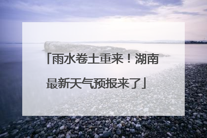 雨水卷土重来！湖南最新天气预报来了