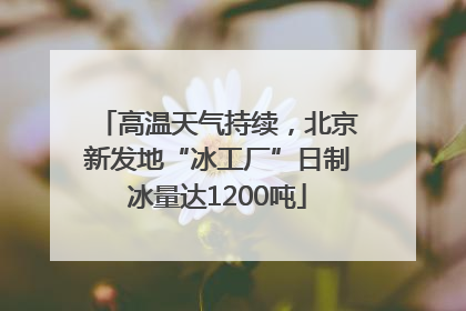 高温天气持续，北京新发地“冰工厂”日制冰量达1200吨