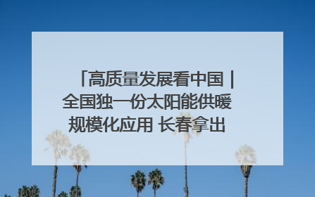 高质量发展看中国｜全国独一份太阳能供暖规模化应用 长春拿出“净月样本”