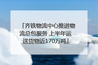 齐铁物流中心推进物流总包服务 上半年运送货物近170万吨