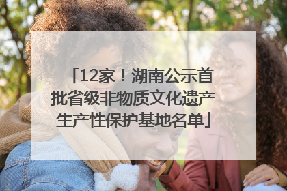 12家！湖南公示首批省级非物质文化遗产生产性保护基地名单