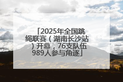 2025年全国跳绳联赛（湖南长沙站）开幕，76支队伍989人参与角逐