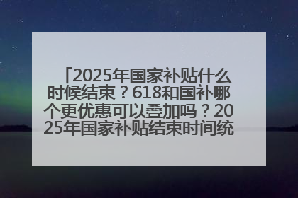 2025年国家补贴什么时候结束？618和国补哪个更优惠可以叠加吗？2025年国家补贴结束时间统一为12月31日