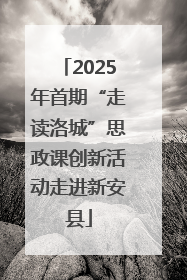 2025年首期“走读洛城”思政课创新活动走进新安县
