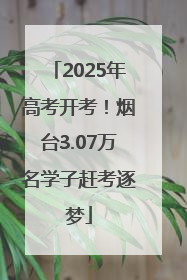 2025年高考开考！烟台3.07万名学子赶考逐梦