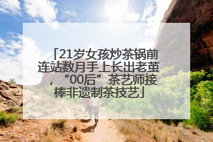 21岁女孩炒茶锅前连站数月手上长出老茧，“00后”茶艺师接棒非遗制茶技艺