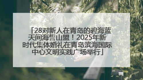 28对新人在青岛的碧海蓝天间海誓山盟！2025年新时代集体婚礼在青岛滨海国际中心文明实践广场举行