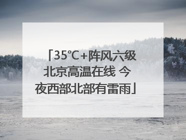 35℃+阵风六级 北京高温在线 今夜西部北部有雷雨