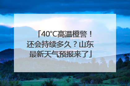 40℃高温橙警！还会持续多久？山东最新天气预报来了