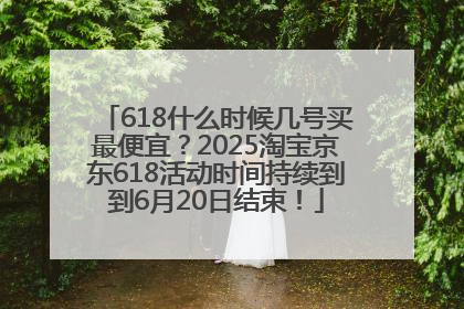 618什么时候几号买最便宜？2025淘宝京东618活动时间持续到到6月20日结束！