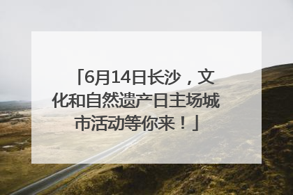 6月14日长沙，文化和自然遗产日主场城市活动等你来！