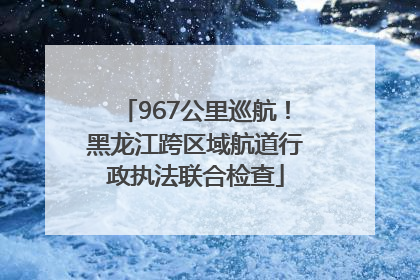967公里巡航！黑龙江跨区域航道行政执法联合检查